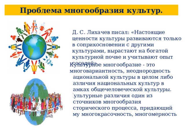Проблема многообразия культур. Д. С. Лихачев писал: «Настоящие ценности культуры развиваются только в coприкосновении с другими культурами, вырастают на богатой культурной почве и учитывают опыт соседей». Культурное многообразие - это многовариантность, неоднородность национальной культуры в целом либо различия национальных культур в рамках общечеловеческой культуры. Культурные различия один из источников многообразия исторического процесса, придающий ему многокрасочность, многомерность 