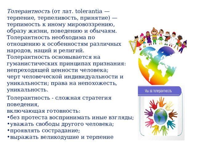 Толерантность (от лат. tolerantia — терпение, терпеливость, принятие) —терпимость к иному мировоззрению, образу жизни, поведению и обычаям. Толерантность необходима по отношению к особенностям различных народов, наций и религий. Толерантность основывается на гуманистических принципах признания: непреходящей ценности человека; черт человеческой индивидуальности и уникальности; права на непохожесть, уникальность. Толерантность - сложная стратегия поведения, включающая готовность: без протеста воспринимать иные взгляды; уважать свободы другого человека; проявлять сострадание; выражать великодушие и терпение 