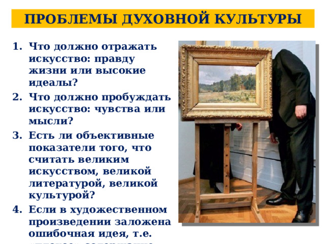 ПРОБЛЕМЫ ДУХОВНОЙ КУЛЬТУРЫ Что должно отражать искусство: правду жизни или высокие идеалы? Что должно пробуждать искусство: чувства или мысли? Есть ли объективные показатели того, что считать великим искусством, великой литературой, великой культурой? Если в художественном произведении заложена ошибочная идея, т.е. «плохое» содержание, само произведение по форме хорошее или плохое? 