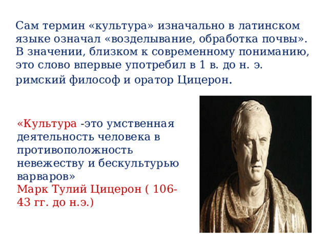 Сам термин «культура» изначально в латинском языке означал «возделывание, обработка почвы». В значении, близком к современному пониманию, это слово впервые употребил в 1 в. до н. э. римский философ и оратор Цицерон . «Культура - это умственная деятельность человека в противоположность невежеству и бескультурью варваров» Марк Тулий Цицерон ( 106-43 гг. до н.э.)   