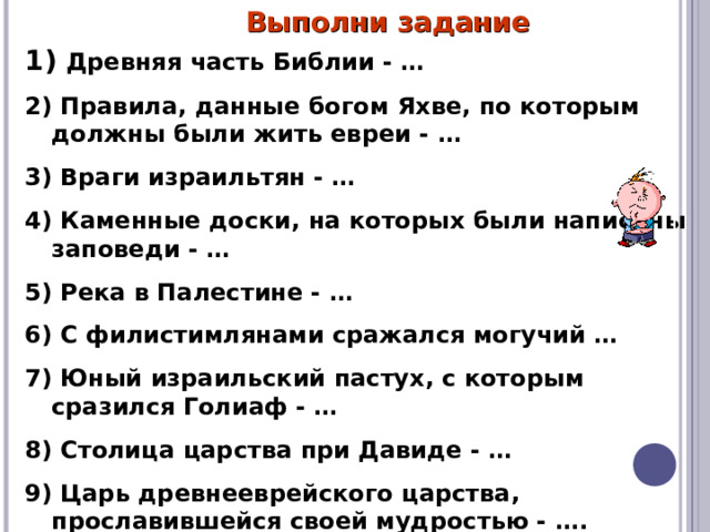 Выполни задание  Древняя часть Библии - … 2) Правила, данные богом Яхве, по которым должны были жить евреи - … 3) Враги израильтян - … 4) Каменные доски, на которых были написаны заповеди - … 5) Река в Палестине - … 6) С филистимлянами сражался могучий … 7) Юный израильский пастух, с которым сразился Голиаф - … 8) Столица царства при Давиде - … 9) Царь древнееврейского царства, прославившейся своей мудростью - …. 