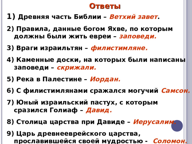 Ответы  Древняя часть Библии – Ветхий завет . 2) Правила, данные богом Яхве, по которым должны были жить евреи – заповеди. 3) Враги израильтян – филистимляне. 4) Каменные доски, на которых были написаны заповеди – скрижали. 5) Река в Палестине – Иордан. 6) С филистимлянами сражался могучий Самсон. 7) Юный израильский пастух, с которым сразился Голиаф – Давид. 8) Столица царства при Давиде – Иерусалим. 9) Царь древнееврейского царства, прославившейся своей мудростью - Соломон. 