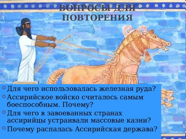 ВОПРОСЫ ДЛЯ ПОВТОРЕНИЯ Для чего использовалась железная руда? Ассирийское войско считалось самым боеспособным. Почему? Для чего в завоеванных странах ассирийцы устраивали массовые казни? Почему распалась Ассирийская держава?  