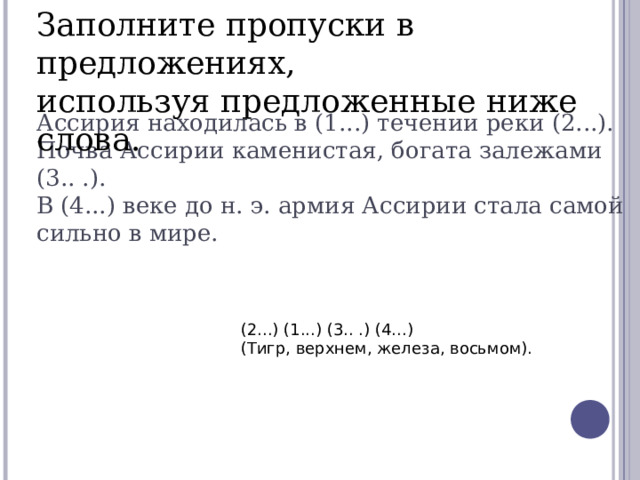 Заполните пропуски в предложениях,  используя предложенные ниже слова.  Ассирия находилась в (1...) течении реки (2...).  Почва Ассирии каменистая, богата залежами (3.. .).  В (4...) веке до н. э. армия Ассирии стала самой сильно в мире.     (2...) (1...) (3.. .) (4...)  (Тигр, верхнем, железа, восьмом).   