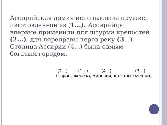 Ассирийская армия использовала оружие, изготовленное из (1 ...). Ассирийцы впервые применили для штурма крепостей (2...) , для переправы через реку (3 ...). Столица Ассирии (4...) была самым богатым городом.    (2...) (1...) (4...) (3...)  (таран, железа, Ниневия, кожаные мешки). 