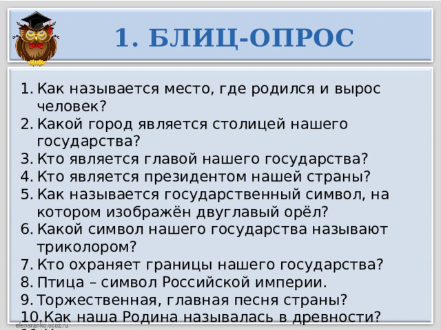 1. БЛИЦ-ОПРОС Как называется место, где родился и вырос человек? Какой город является столицей нашего государства? Кто является главой нашего государства? Кто является президентом нашей страны? Как называется государственный символ, на котором изображён двуглавый орёл? Какой символ нашего государства называют триколором? Кто охраняет границы нашего государства? Птица – символ Российской империи. Торжественная, главная песня страны? Как наша Родина называлась в древности? Назовите столицу первого русского государства   