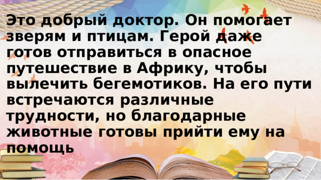 Это добрый доктор. Он помогает зверям и птицам. Герой даже готов отправиться в опасное путешествие в Африку, чтобы вылечить бегемотиков. На его пути встречаются различные трудности, но благодарные животные готовы прийти ему на помощь 