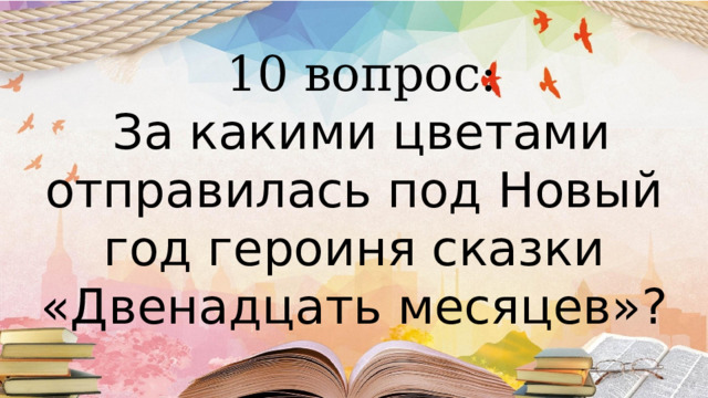  10 вопрос:  За какими цветами отправилась под Новый год героиня сказки «Двенадцать месяцев»?   