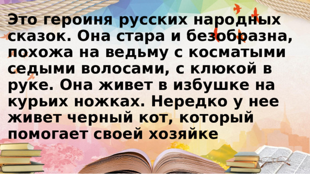 Это героиня русских народных сказок. Она стара и безобразна, похожа на ведьму с косматыми седыми волосами, с клюкой в руке. Она живет в избушке на курьих ножках. Нередко у нее живет черный кот, который помогает своей хозяйке 