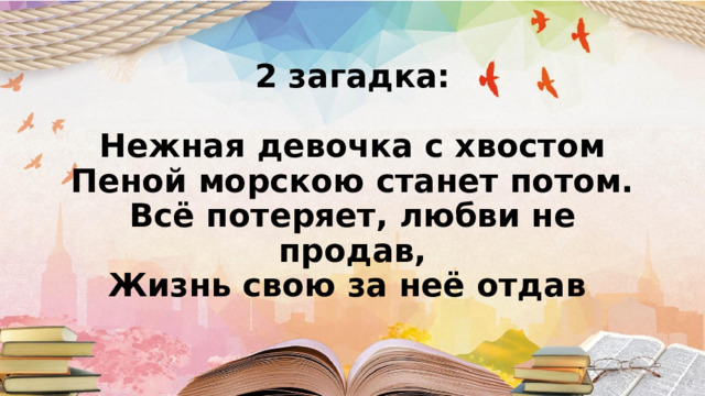 2 загадка:   Нежная девочка с хвостом  Пеной морскою станет потом.  Всё потеряет, любви не продав,  Жизнь свою за неё отдав    