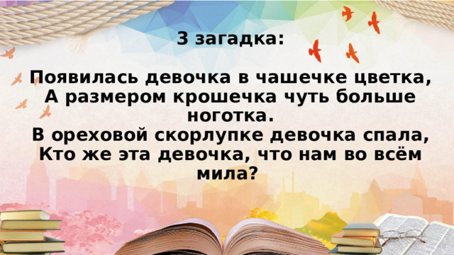 3 загадка:   Появилась девочка в чашечке цветка,  А размером крошечка чуть больше ноготка.  В ореховой скорлупке девочка спала,  Кто же эта девочка, что нам во всём мила?      