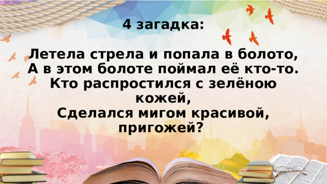 4 загадка:   Летела стрела и попала в болото,  А в этом болоте поймал её кто-то.  Кто распростился с зелёною кожей,  Сделался мигом красивой, пригожей?      