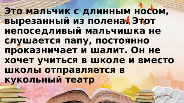 Это мальчик с длинным носом, вырезанный из полена. Этот непоседливый мальчишка не слушается папу, постоянно проказничает и шалит. Он не хочет учиться в школе и вместо школы отправляется в кукольный театр 