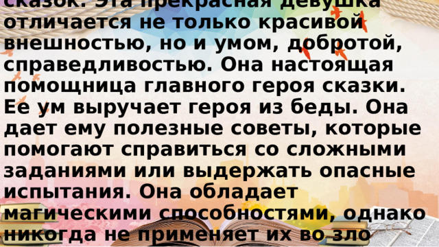 Это героиня русских народных сказок. Эта прекрасная девушка отличается не только красивой внешностью, но и умом, добротой, справедливостью. Она настоящая помощница главного героя сказки. Ее ум выручает героя из беды. Она дает ему полезные советы, которые помогают справиться со сложными заданиями или выдержать опасные испытания. Она обладает магическими способностями, однако никогда не применяет их во зло 