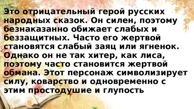 Это отрицательный герой русских народных сказок. Он силен, поэтому безнаказанно обижает слабых и беззащитных. Часто его жертвой становятся слабый заяц или ягненок. Однако он не так хитер, как лиса, поэтому часто становится жертвой обмана. Этот персонаж символизирует силу, коварство и одновременно с этим простодушие и глупость 