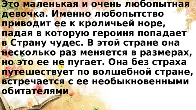 Это маленькая и очень любопытная девочка. Именно любопытство приводит ее к кроличьей норе, падая в которую героиня попадает в Страну чудес. В этой стране она несколько раз меняется в размерах, но это ее не пугает. Она без страха путешествует по волшебной стране, встречается с ее необыкновенными обитателями 