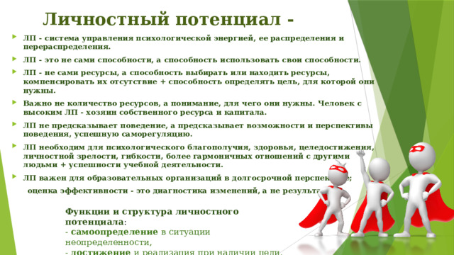 Личностный потенциал - ЛП - система управления психологической энергией, ее распределения и перераспределения. ЛП - это не сами способности, а способность использовать свои способности. ЛП - не сами ресурсы, а способность выбирать или находить ресурсы, компенсировать их отсутствие + способность определять цель, для которой они нужны. Важно не количество ресурсов, а понимание, для чего они нужны. Человек с высоким ЛП - хозяин собственного ресурса и капитала. ЛП не предсказывает поведение, а предсказывает возможности и перспективы поведения, успешную саморегуляцию. ЛП необходим для психологического благополучия, здоровья, целедостижения, личностной зрелости, гибкости, более гармоничных отношений с другими людьми + успешности учебной деятельности. ЛП важен для образовательных организаций в долгосрочной перспективе;  оценка эффективности - это диагностика изменений, а не результата. Функции и структура личностного потенциала : - самоопределение в ситуации неопределенности, - достижение и реализация при наличии цели, - сохранение в ситуации угрозы и давления. 