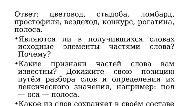 Ответ: цветовод, стыдоба, ломбард, простофиля, вездеход, конкурс, рогатина, полоса. Являются ли в получившихся словах исходные элементы частями слова? Почему? Какие признаки частей слова вам известны? Докажите свою позицию путём разбора слов и определения их лексического значения, например: пол — оса — полоса. Какое из слов сохраняет в своём составе оба корня? (Вездеход.) 