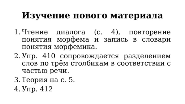 Изучение нового материала Чтение диалога (с. 4), повторение понятия морфема и запись в словари понятия морфемика. Упр. 410 сопровождается разделением слов по трём столбикам в соответствии с частью речи. Теория на с. 5. Упр. 412 