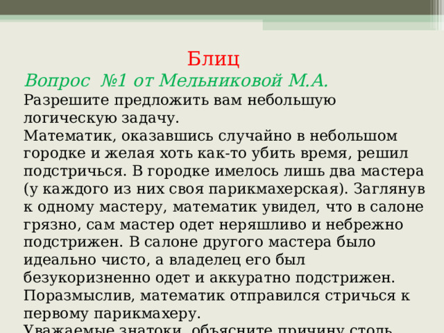  Блиц Вопрос №1 от Мельниковой М.А. Разрешите предложить вам небольшую логическую задачу. Математик, оказавшись случайно в небольшом городке и желая хоть как-то убить время, решил подстричься. В городке имелось лишь два мастера (у каждого из них своя парикмахерская). Заглянув к одному мастеру, математик увидел, что в салоне грязно, сам мастер одет неряшливо и небрежно подстрижен. В салоне другого мастера было идеально чисто, а владелец его был безукоризненно одет и аккуратно подстрижен. Поразмыслив, математик отправился стричься к первому парикмахеру. Уважаемые знатоки, объясните причину столь странного, на первый взгляд, решения математика? 