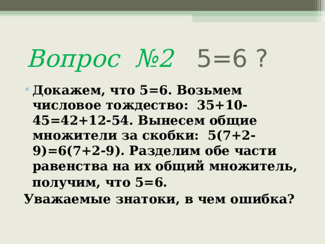  Вопрос №2 5=6 ? Докажем, что 5=6. Возьмем числовое тождество: 35+10-45=42+12-54. Вынесем общие множители за скобки: 5(7+2-9)=6(7+2-9). Разделим обе части равенства на их общий множитель,  получим, что 5=6.  Уважаемые знатоки, в чем ошибка?  