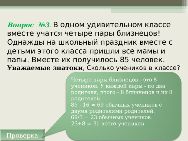 Вопрос №3 . В одном удивительном классе вместе учатся четыре пары близнецов! Однажды на школьный праздник вместе с детьми этого класса пришли все мамы и папы. Вместе их получилось 85 человек.  Уважаемые знатоки , Сколько учеников в классе? Четыре пары близнецов - это 8 учеников. У каждой пары - по два родителя, итого - 8 близнецов и их 8 родителей.  85 - 16 = 69 обычных учеников с двумя родителями родителей.  69/3 = 23 обычных учеников  23+8 = 31 всего учеников Проверка 