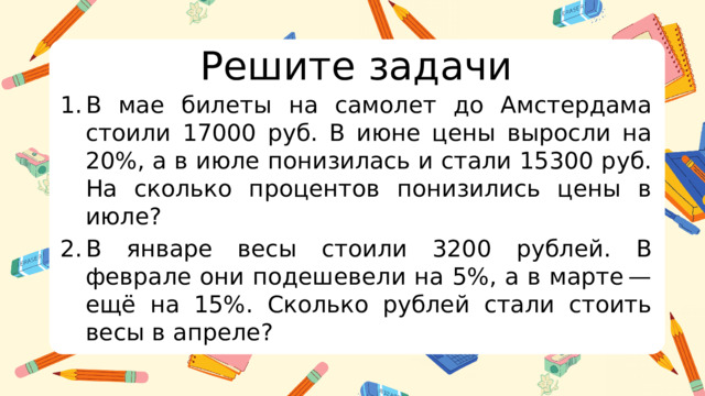 Решите задачи В мае билеты на самолет до Амстердама стоили 17000 руб. В июне цены выросли на 20%, а в июле понизилась и стали 15300 руб. На сколько процентов понизились цены в июле? В январе весы стоили 3200 рублей. В феврале они подешевели на 5%, а в марте — ещё на 15%. Сколько рублей стали стоить весы в апреле?  