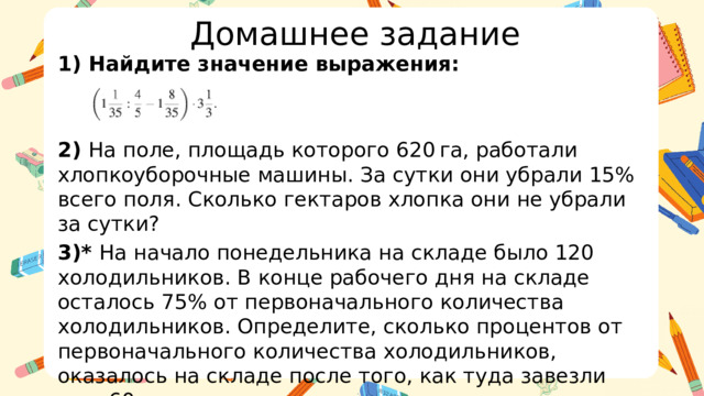 Домашнее задание 1) Найдите значение выражения:   2) На поле, площадь которого 620 га, работали хлопкоуборочные машины. За сутки они убрали 15% всего поля. Сколько гектаров хлопка они не убрали за сутки? 3)* На начало понедельника на складе было 120 холодильников. В конце рабочего дня на складе осталось 75% от первоначального количества холодильников. Определите, сколько процентов от первоначального количества холодильников, оказалось на складе после того, как туда завезли еще 60 единиц товара.  