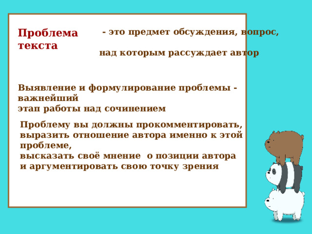  Проблема текста  - это предмет обсуждения, вопрос,  над которым рассуждает автор Выявление и формулирование проблемы - важнейший  этап работы над сочинением Проблему вы должны прокомментировать,  выразить отношение автора именно к этой проблеме,  высказать своё мнение о позиции автора  и аргументировать свою точку зрения  