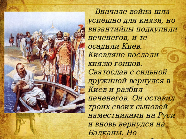  Вначале война шла успешно для князя, но византийцы подкупили печенегов, и те осадили Киев. Киевляне послали князю гонцов. Святослав с сильной дружиной вернулся в Киев и разбил печенегов. Он оставил троих своих сыновей наместниками на Руси и вновь вернулся на Балканы. Но византийцы разбили войска Святослава и осадили его в крепости Доростол. Князь заключил мир с императором, обещая вернуться домой и более не воевать с Византией. 