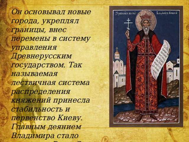 Он основывал новые города, укреплял границы, внес перемены в систему управления Древнерусским государством. Так называемая лествичная система распределения княжений принесла стабильность и первенство Киеву. Главным деянием Владимира стало крещение Руси. С территориальным ростом Древней Руси, с усложнением ее этнического состава, социальных и политических отношений остро встал вопрос о духовном и политическом единстве. 