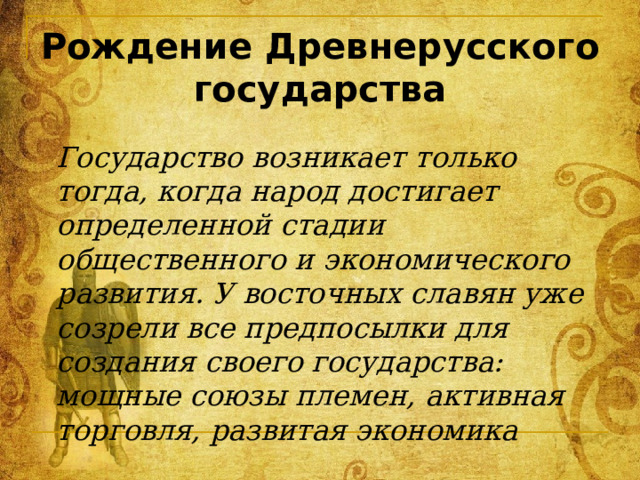 Рождение Древнерусского государства Государство возникает только тогда, когда народ достигает определенной стадии общественного и экономического развития. У восточных славян уже созрели все предпосылки для создания своего государства: мощные союзы племен, активная торговля, развитая экономика 