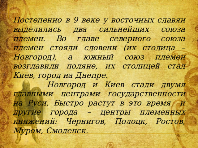 Постепенно в 9 веке у восточных славян выделились два сильнейших союза племен. Во главе северного союза племен стояли словени (их столица – Новгород), а южный союз племен возглавили поляне, их столицей стал Киев, город на Днепре.  Новгород и Киев стали двумя главными центрами государственности на Руси. Быстро растут в это время и другие города – центры племенных княжений: Чернигов, Полоцк, Ростов, Муром, Смоленск. 