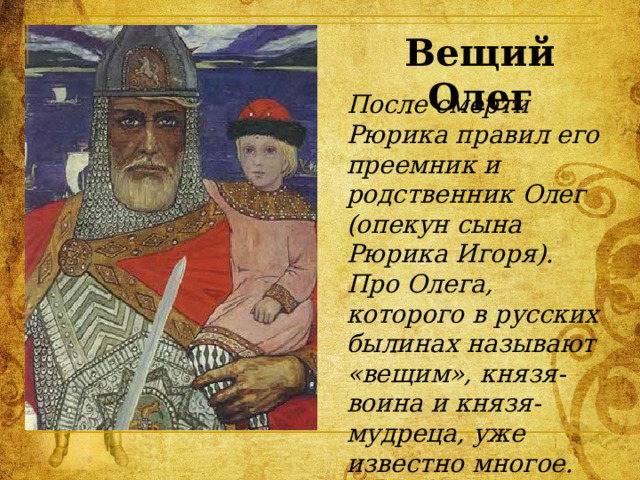 Вещий Олег После смерти Рюрика правил его преемник и родственник Олег (опекун сына Рюрика Игоря). Про Олега, которого в русских былинах называют «вещим», князя-воина и князя-мудреца, уже известно многое. 