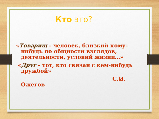 Кто это? « Товарищ - человек, близкий кому-нибудь по общности взглядов, деятельности, условий жизни…»  « Друг  - тот, кто связан с кем-нибудь дружбой»  С.И. Ожегов 