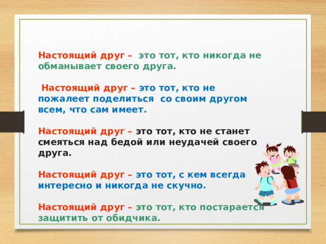 Настоящий друг  –  это тот, кто никогда не обманывает своего друга.   Настоящий друг  –  это тот, кто не пожалеет поделиться со своим другом всем, что сам имеет.  Настоящий друг  –  это тот, кто не станет смеяться над бедой или неудачей своего друга.  Настоящий друг  –  это тот, с кем всегда интересно и никогда не скучно.  Настоящий друг  –  это тот, кто постарается защитить от обидчика.  
