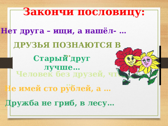 Закончи пословицу: Нет друга – ищи, а нашёл- … Друзья познаются в … Старый друг лучше… Человек без друзей, что … Не имей сто рублей, а … Дружба не гриб, в лесу… 