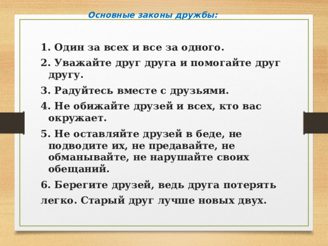 Основные законы дружбы: 1. Один за всех и все за одного. 2. Уважайте друг друга и помогайте друг другу. 3. Радуйтесь вместе с друзьями. 4. Не обижайте друзей и всех, кто вас окружает. 5. Не оставляйте друзей в беде, не подводите их, не предавайте, не обманывайте, не нарушайте своих обещаний. 6. Берегите друзей, ведь друга потерять легко. Старый друг лучше новых двух. 