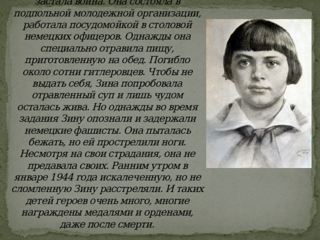 Зина Портнова после окончания седьмого класса поехала гостить к бабушке в Белоруссию. Там ее и застала война. Она состояла в подпольной молодежной организации, работала посудомойкой в столовой немецких офицеров. Однажды она специально отравила пищу, приготовленную на обед. Погибло около сотни гитлеровцев. Чтобы не выдать себя, Зина попробовала отравленный суп и лишь чудом осталась жива. Но однажды во время задания Зину опознали и задержали немецкие фашисты. Она пыталась бежать, но ей прострелили ноги. Несмотря на свои страдания, она не предавала своих. Ранним утром в январе 1944 года искалеченную, но не сломленную Зину расстреляли. И таких детей героев очень много, многие награждены медалями и орденами, даже после смерти. 