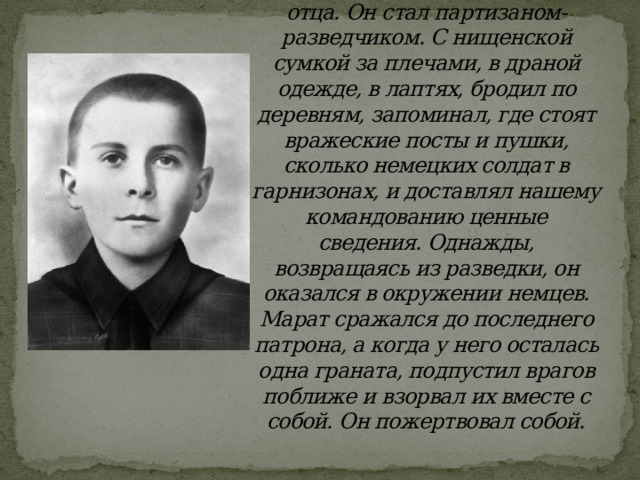 Марат Казей отправился на фронт, после смерти своего отца. Он стал партизаном-разведчиком. С нищенской сумкой за плечами, в драной одежде, в лаптях, бродил по деревням, запоминал, где стоят вражеские посты и пушки, сколько немецких солдат в гарнизонах, и доставлял нашему командованию ценные сведения. Однажды, возвращаясь из разведки, он оказался в окружении немцев. Марат сражался до последнего патрона, а когда у него осталась одна граната, подпустил врагов поближе и взорвал их вместе с собой. Он пожертвовал собой.   