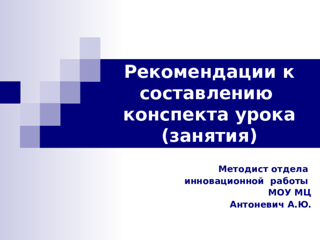 Рекомендации к составлению конспекта урока (занятия) Методист отдела инновационной работы МОУ МЦ Антоневич А.Ю. 