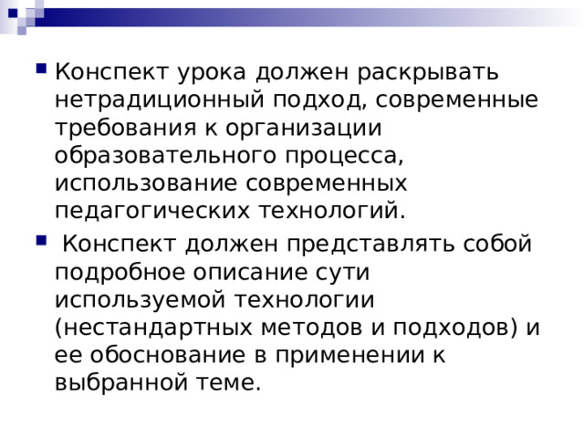 Конспект урока должен раскрывать нетрадиционный подход, современные требования к организации образовательного процесса, использование современных педагогических технологий.  Конспект должен представлять собой подробное описание сути используемой технологии (нестандартных методов и подходов) и ее обоснование в применении к выбранной теме. 