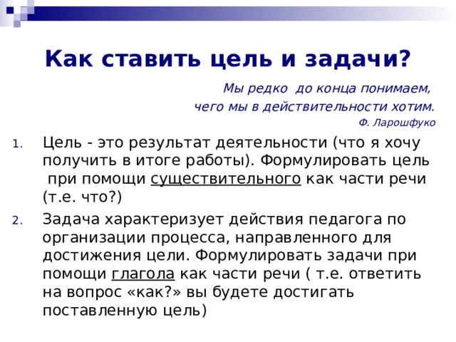 Как ставить цель и задачи? Мы редко до конца понимаем, чего мы в действительности хотим. Ф. Ларошфуко Цель - это результат деятельности (что я хочу получить в итоге работы). Формулировать цель при помощи существительного как части речи (т.е. что?) Задача характеризует действия педагога по организации процесса, направленного для достижения цели. Формулировать задачи при помощи глагола как части речи ( т.е. ответить на вопрос «как?» вы будете достигать поставленную цель)  