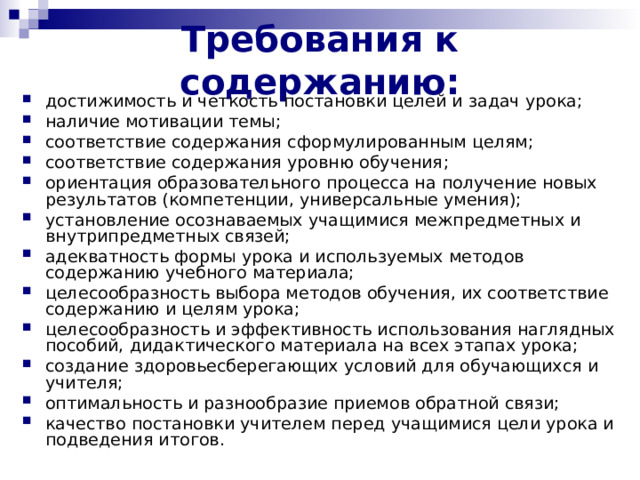 Требования к содержанию :   достижимость и четкость постановки целей и задач урока; наличие мотивации темы ;  соответствие содержания сформулированным целям ;  соответствие содержания уровню обучения ;  ориентация образовательного процесса на получение новых результатов (компетенции, универсальные умения); установление осознаваемых учащимися межпредметных и внутрипредметных связей; адекватность формы урока и используемых методов содержанию учебного материала; целесообразность выбора методов обучения, их соответствие содержанию и целям урока; целесообразность и эффективность использования наглядных пособий, дидактического материала на всех этапах урока; создание здоровьесберегающих условий для обучающихся и учителя; оптимальность и разнообразие приемов обратной связи; качество постановки учителем перед учащимися цели урока и подведения итогов. 