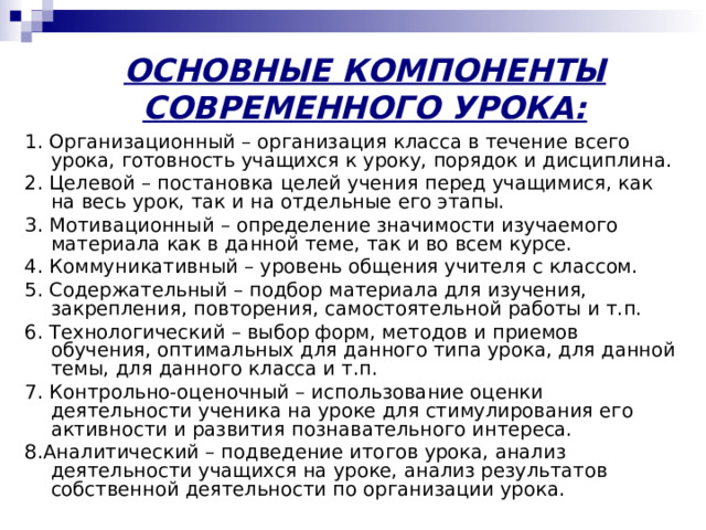ОСНОВНЫЕ КОМПОНЕНТЫ СОВРЕМЕННОГО УРОКА:   1. Организационный – организация класса в течение всего урока, готовность учащихся к уроку, порядок и дисциплина. 2. Целевой – постановка целей учения перед учащимися, как на весь урок, так и на отдельные его этапы. 3. Мотивационный – определение значимости изучаемого материала как в данной теме, так и во всем курсе. 4. Коммуникативный – уровень общения учителя с классом. 5. Содержательный – подбор материала для изучения, закрепления, повторения, самостоятельной работы и т.п. 6. Технологический – выбор форм, методов и приемов обучения, оптимальных для данного типа урока, для данной темы, для данного класса и т.п. 7. Контрольно-оценочный – использование оценки деятельности ученика на уроке для стимулирования его активности и развития познавательного интереса. 8.Аналитический – подведение итогов урока, анализ деятельности учащихся на уроке, анализ результатов собственной деятельности по организации урока. 
