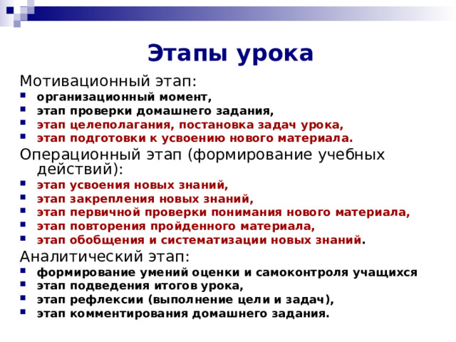 Этапы урока  Мотивационный этап: организационный момент, этап проверки домашнего задания, этап целеполагания, постановка задач урока, этап подготовки к усвоению нового материала. Операционный этап (формирование учебных действий): этап усвоения новых знаний, этап закрепления новых знаний, этап первичной проверки понимания нового материала, этап повторения пройденного материала, этап обобщения и систематизации новых знаний . Аналитический этап: формирование умений оценки и самоконтроля учащихся этап подведения итогов урока, этап рефлексии (выполнение цели и задач), этап комментирования домашнего задания.  