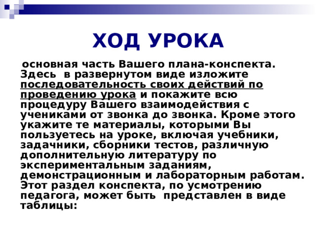 ХОД УРОКА  основная часть Вашего плана-конспекта. Здесь  в развернутом виде изложите последовательность своих действий по проведению урока и покажите всю процедуру Вашего взаимодействия с учениками от звонка до звонка. Кроме этого укажите те материалы, которыми Вы пользуетесь на уроке, включая учебники, задачники, сборники тестов, различную дополнительную литературу по экспериментальным заданиям, демонстрационным и лабораторным работам. Этот раздел конспекта, по усмотрению педагога, может быть  представлен в виде таблицы: 