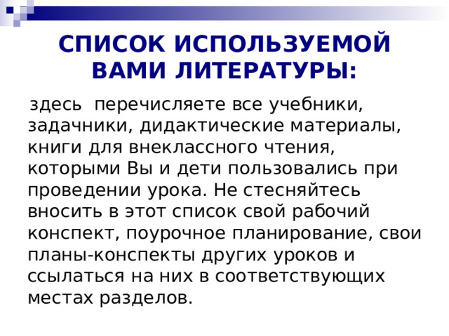 СПИСОК ИСПОЛЬЗУЕМОЙ ВАМИ ЛИТЕРАТУРЫ:  здесь  перечисляете все учебники, задачники, дидактические материалы, книги для внеклассного чтения, которыми Вы и дети пользовались при проведении урока. Не стесняйтесь вносить в этот список свой рабочий конспект, поурочное планирование, свои планы-конспекты других уроков и ссылаться на них в соответствующих местах разделов. 
