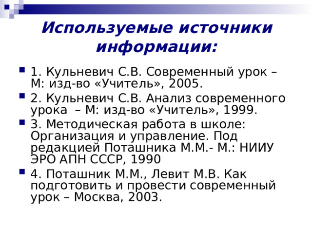 Используемые источники информации:   1. Кульневич С.В. Современный урок – М: изд-во «Учитель», 2005. 2. Кульневич С.В. Анализ современного урока – М: изд-во «Учитель», 1999. 3. Методическая работа в школе: Организация и управление. Под редакцией Поташника М.М.- М.: НИИУ ЭРО АПН СССР, 1990 4. Поташник М.М., Левит М.В. Как подготовить и провести современный урок – Москва, 2003. 