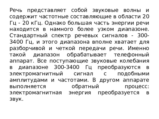 Речь представляет собой звуковые волны и содержит частотные составляющие в области 20 Гц - 20 кГц. Однако большая часть энергии речи находится в намного более узком диапазоне. Стандартный спектр речевых сигналов - 300-3400 Гц, и этого диапазона вполне хватает для разборчивой и четкой передачи речи. Именно такой диапазон обрабатывает телефонный аппарат. Все поступающие звуковые колебания в диапазоне 300-3400 Гц преобразуются в электромагнитный сигнал с подобными амплитудами и частотами. В другом аппарате выполняется обратный процесс: электромагнитная энергия преобразуется в звук. 
